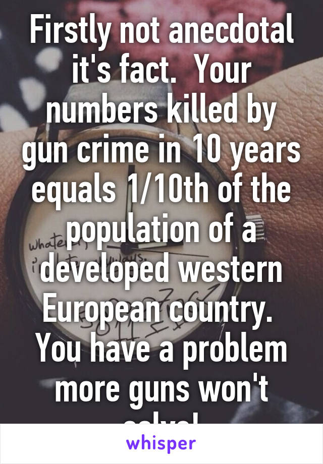 Firstly not anecdotal it's fact.  Your numbers killed by gun crime in 10 years equals 1/10th of the population of a developed western European country.  You have a problem more guns won't solve!