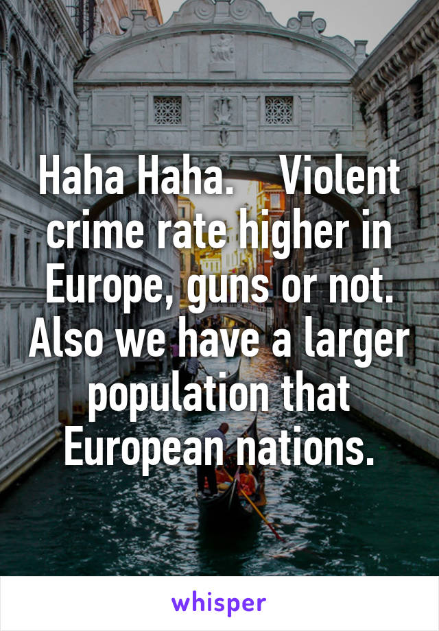 Haha Haha.    Violent crime rate higher in Europe, guns or not. Also we have a larger population that European nations.