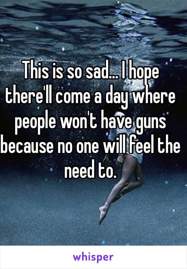 This is so sad... I hope there'll come a day where people won't have guns because no one will feel the need to.