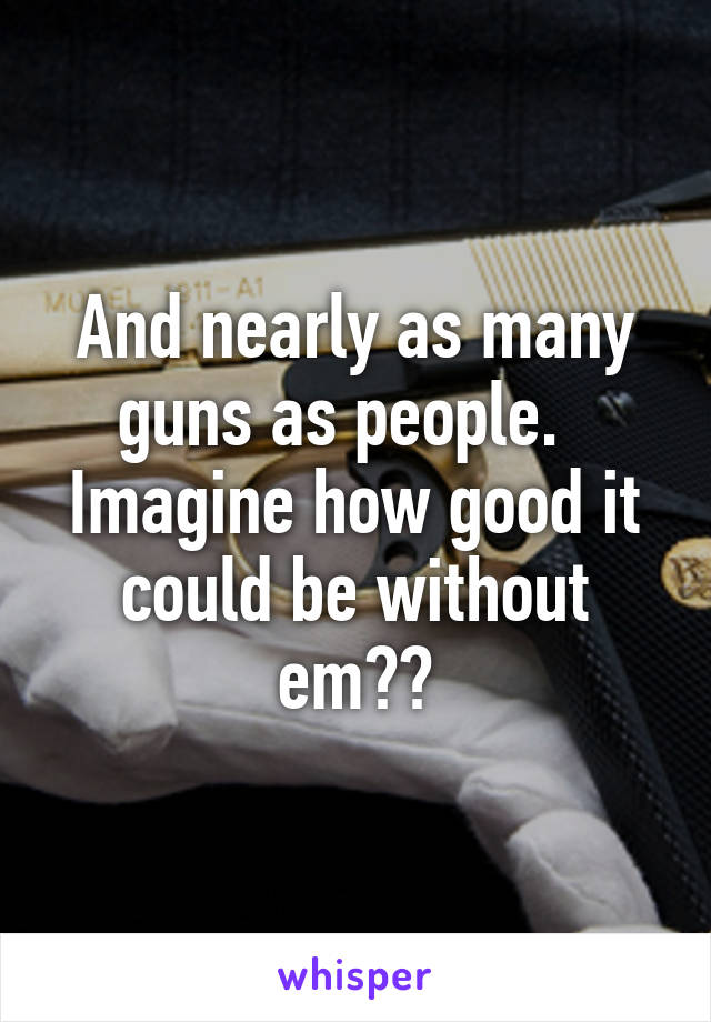 And nearly as many guns as people.   Imagine how good it could be without em??