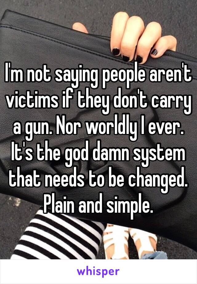 I'm not saying people aren't victims if they don't carry a gun. Nor worldly I ever.
It's the god damn system that needs to be changed. Plain and simple.