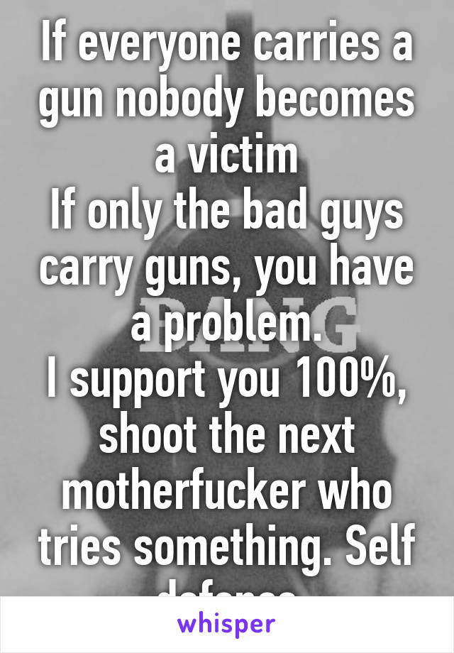 If everyone carries a gun nobody becomes a victim
If only the bad guys carry guns, you have a problem.
I support you 100%, shoot the next motherfucker who tries something. Self defence