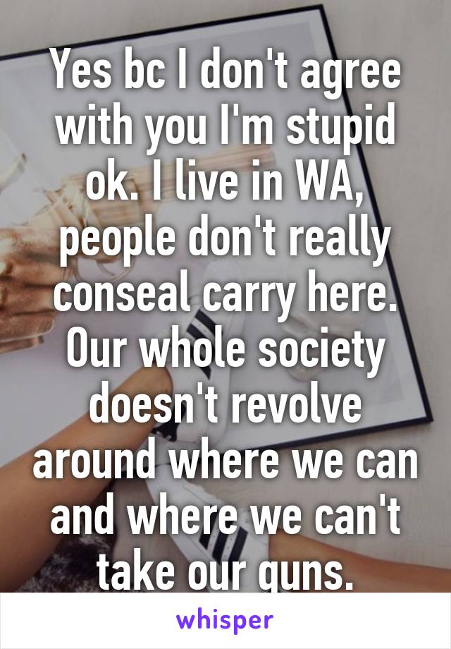 Yes bc I don't agree with you I'm stupid ok. I live in WA, people don't really conseal carry here. Our whole society doesn't revolve around where we can and where we can't take our guns.