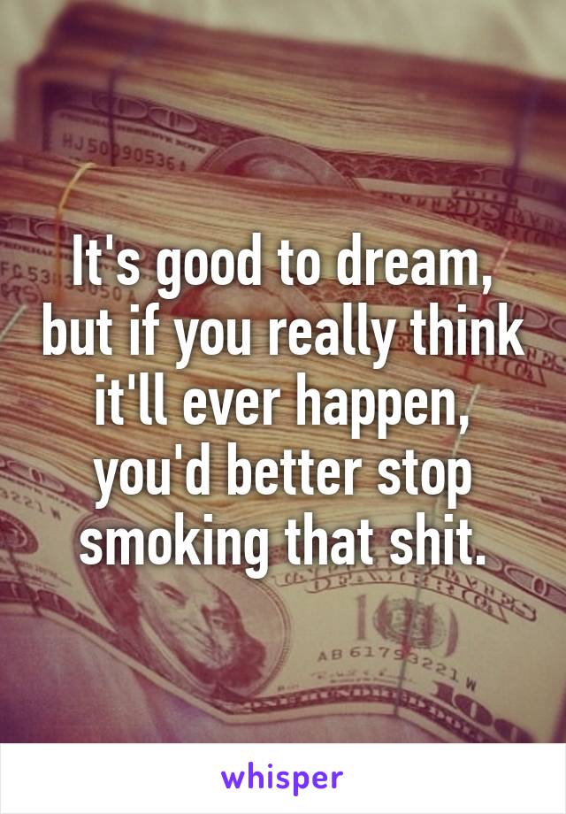 It's good to dream, but if you really think it'll ever happen, you'd better stop smoking that shit.