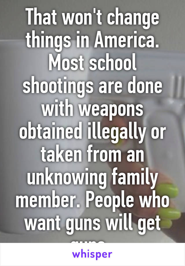 That won't change things in America. Most school shootings are done with weapons obtained illegally or taken from an unknowing family member. People who want guns will get guns. 