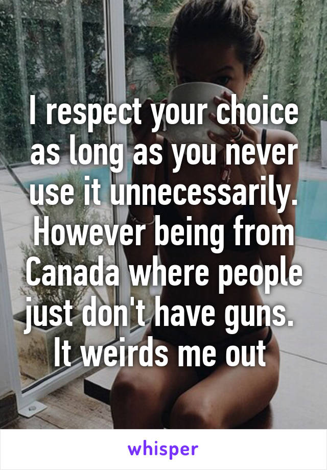 I respect your choice as long as you never use it unnecessarily. However being from Canada where people just don't have guns.  It weirds me out 