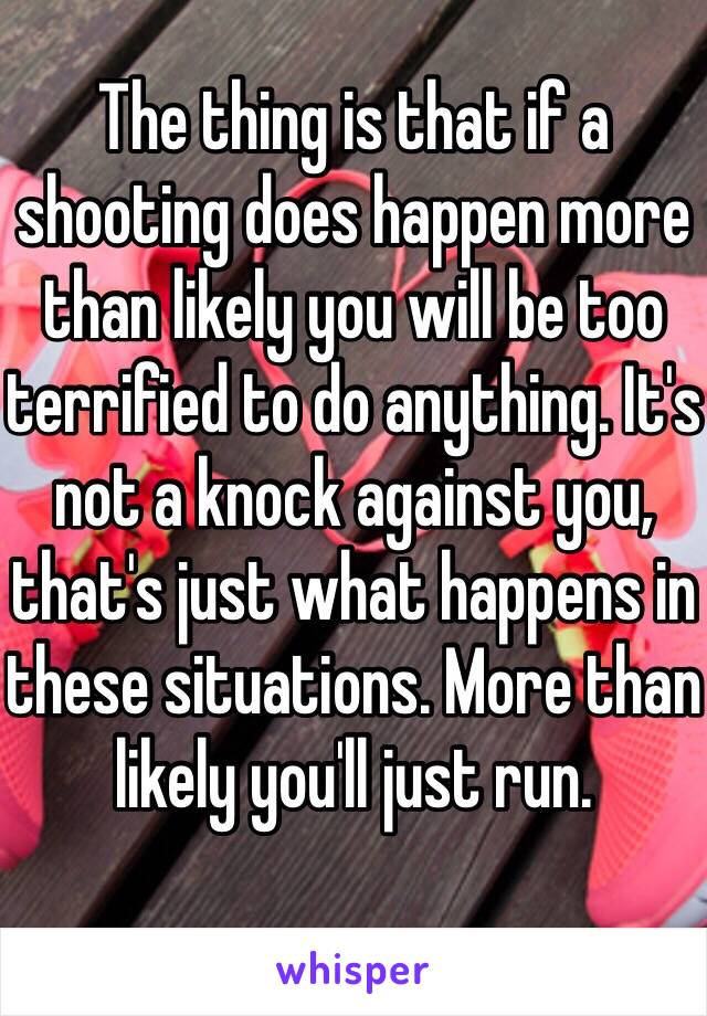 The thing is that if a shooting does happen more than likely you will be too terrified to do anything. It's not a knock against you, that's just what happens in these situations. More than likely you'll just run. 