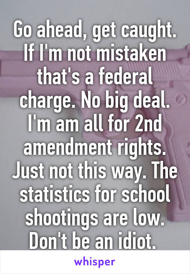 Go ahead, get caught. If I'm not mistaken that's a federal charge. No big deal. I'm am all for 2nd amendment rights. Just not this way. The statistics for school shootings are low. Don't be an idiot. 