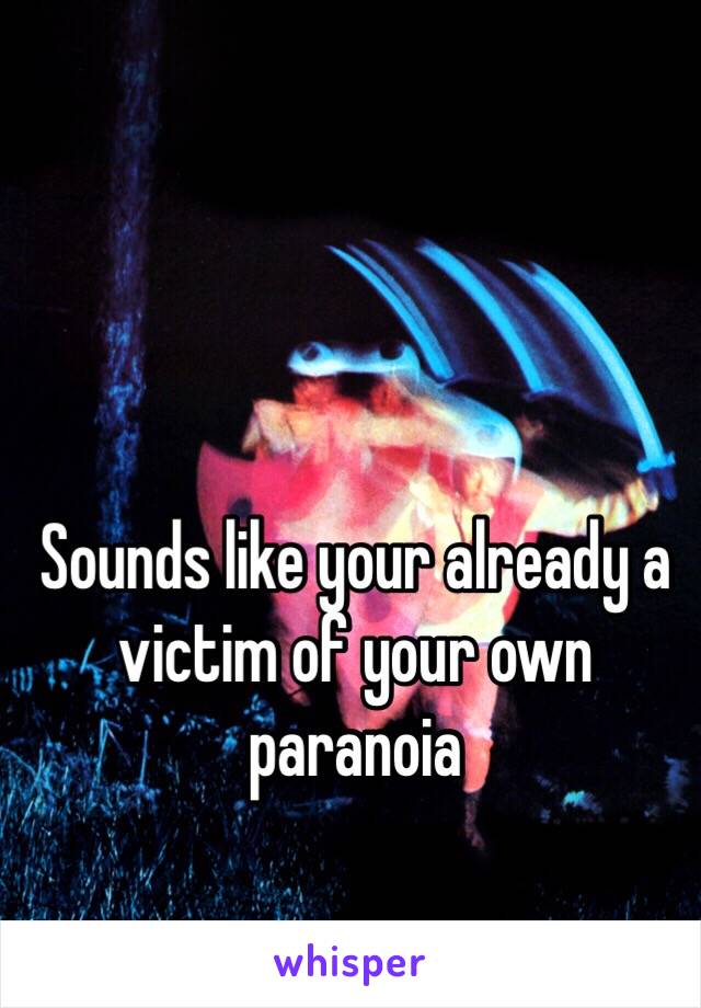 Sounds like your already a victim of your own paranoia 