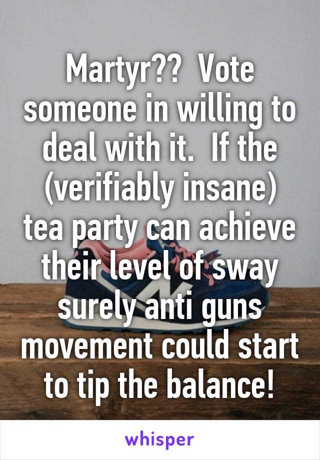 Martyr??  Vote someone in willing to deal with it.  If the (verifiably insane) tea party can achieve their level of sway surely anti guns movement could start to tip the balance!