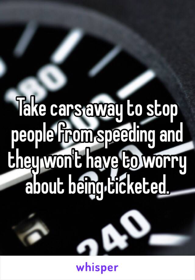 Take cars away to stop people from speeding and they won't have to worry about being ticketed. 