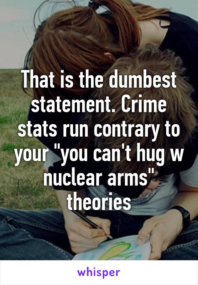 That is the dumbest statement. Crime stats run contrary to your "you can't hug w nuclear arms" theories