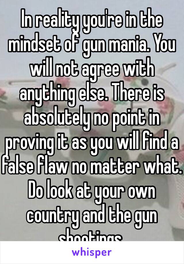 In reality you're in the mindset of gun mania. You will not agree with anything else. There is absolutely no point in proving it as you will find a false flaw no matter what. Do look at your own country and the gun shootings.