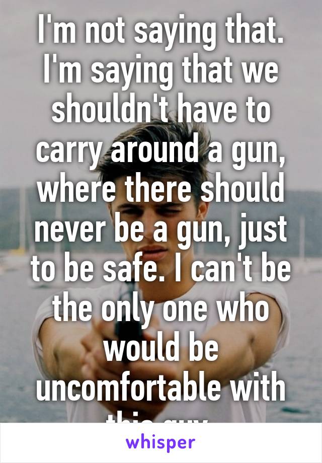 I'm not saying that. I'm saying that we shouldn't have to carry around a gun, where there should never be a gun, just to be safe. I can't be the only one who would be uncomfortable with this guy.