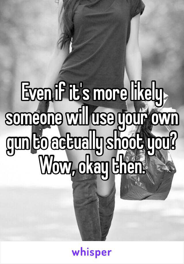 Even if it's more likely someone will use your own gun to actually shoot you? Wow, okay then.