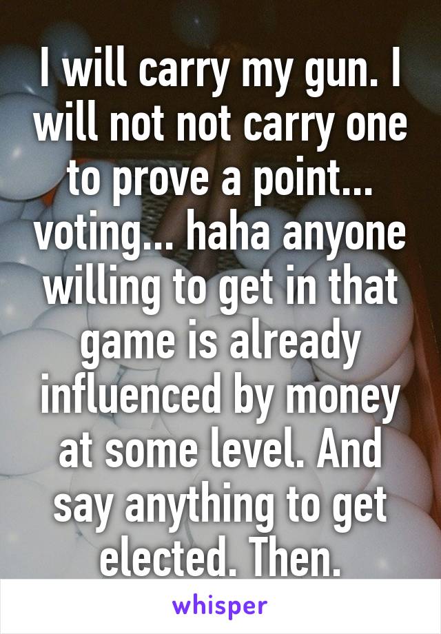 I will carry my gun. I will not not carry one to prove a point... voting... haha anyone willing to get in that game is already influenced by money at some level. And say anything to get elected. Then.