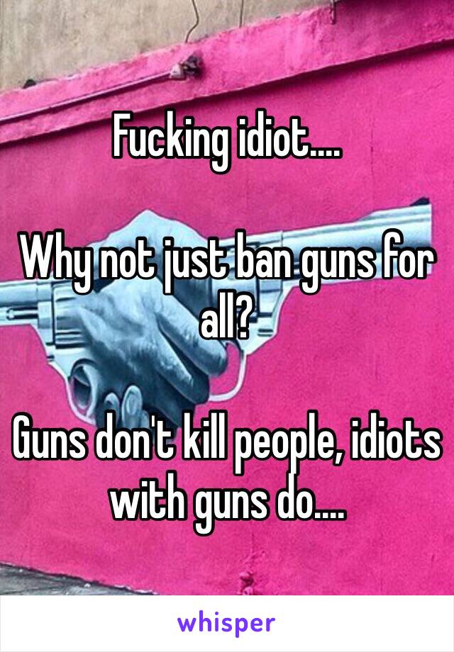 Fucking idiot....

Why not just ban guns for all?

Guns don't kill people, idiots with guns do....