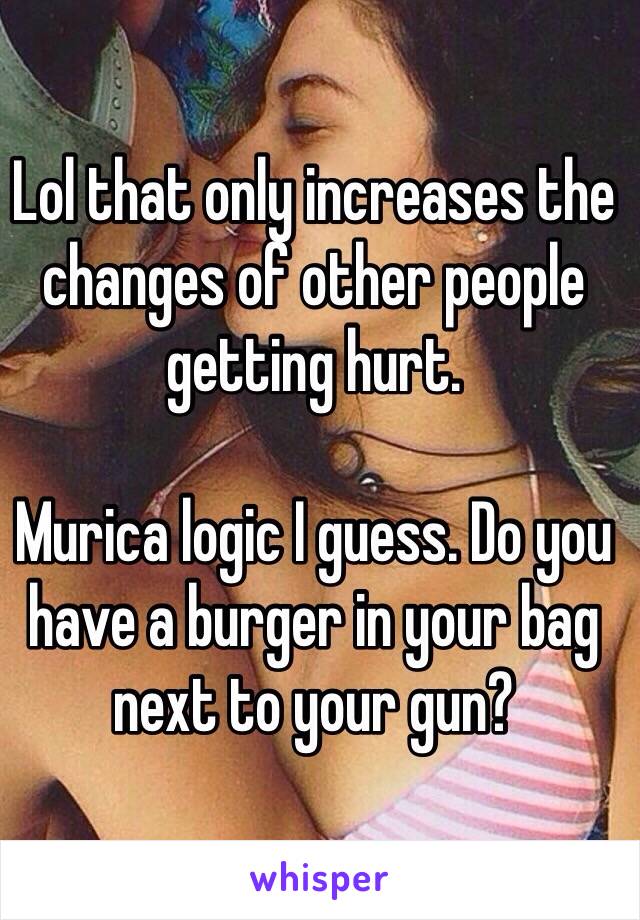 Lol that only increases the changes of other people getting hurt.

Murica logic I guess. Do you have a burger in your bag next to your gun?