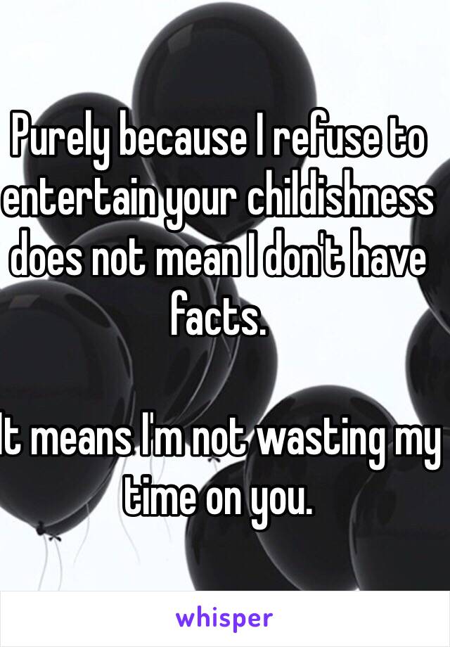 Purely because I refuse to entertain your childishness does not mean I don't have facts. 

It means I'm not wasting my time on you. 