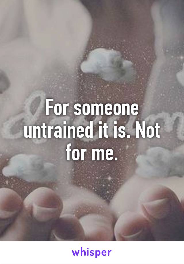 For someone untrained it is. Not for me.