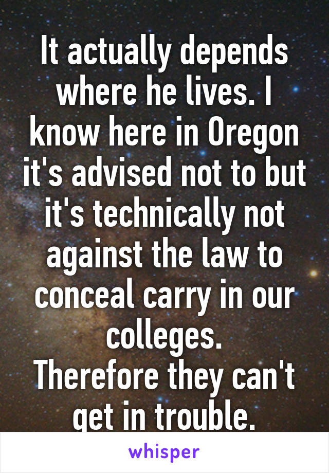 It actually depends where he lives. I know here in Oregon it's advised not to but it's technically not against the law to conceal carry in our colleges.
Therefore they can't get in trouble.