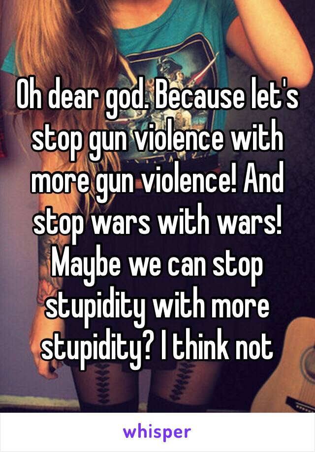 Oh dear god. Because let's stop gun violence with more gun violence! And stop wars with wars! Maybe we can stop stupidity with more stupidity? I think not 