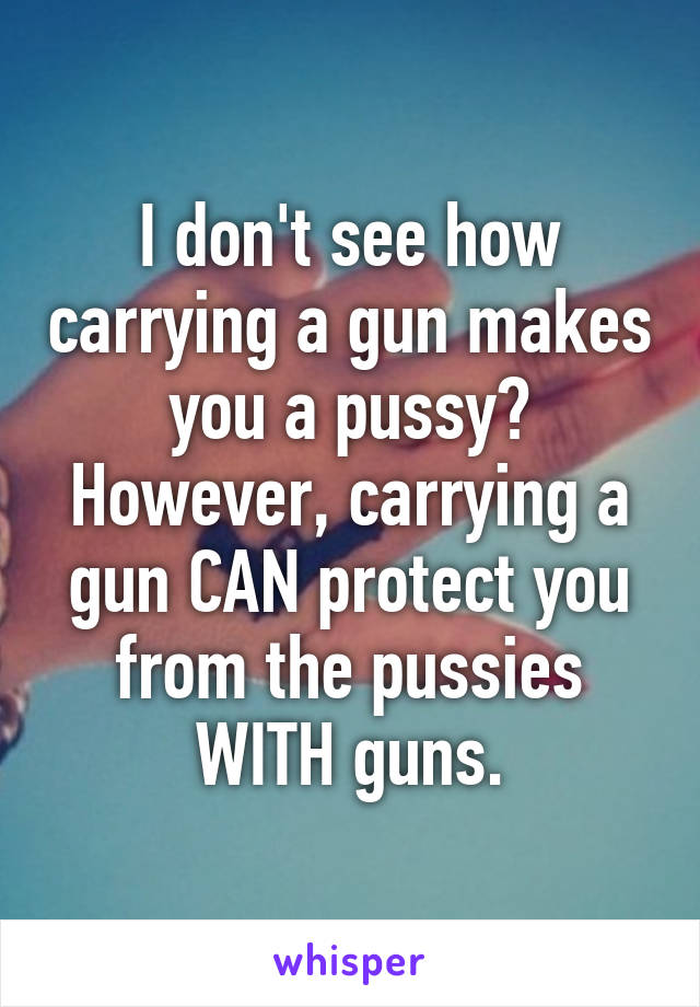 I don't see how carrying a gun makes you a pussy? However, carrying a gun CAN protect you from the pussies WITH guns.