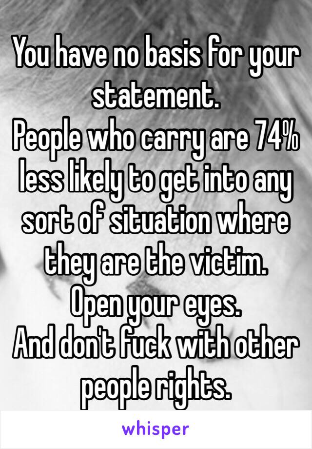 You have no basis for your statement.
People who carry are 74% less likely to get into any sort of situation where they are the victim.
Open your eyes.
And don't fuck with other people rights.