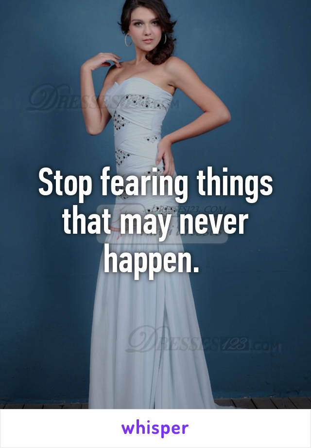 Stop fearing things that may never happen. 