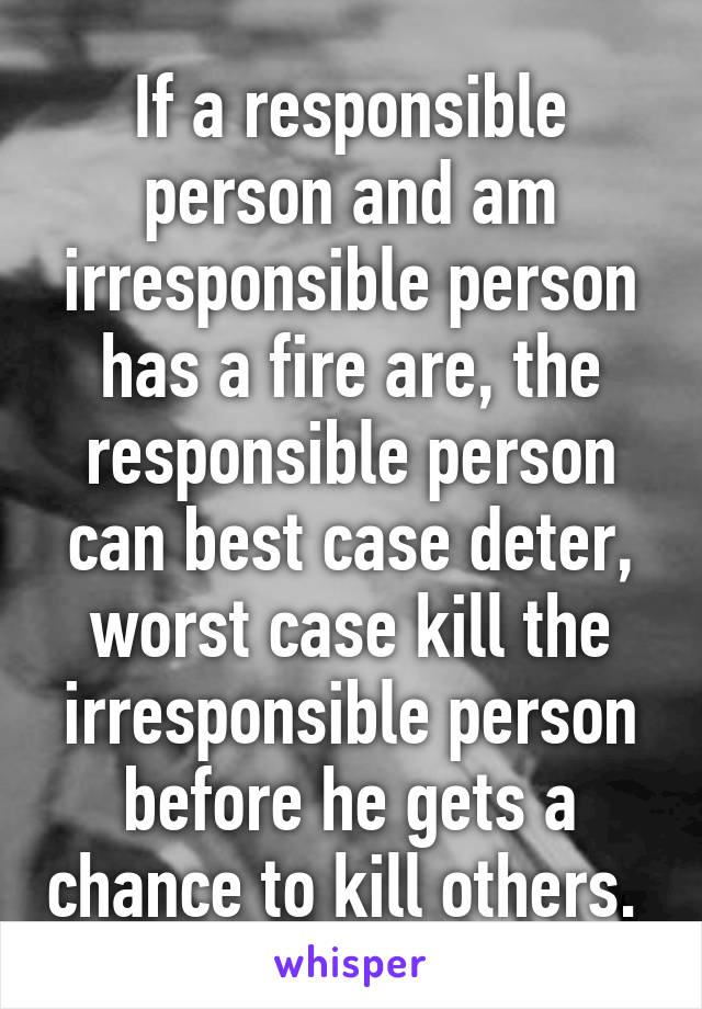 If a responsible person and am irresponsible person has a fire are, the responsible person can best case deter, worst case kill the irresponsible person before he gets a chance to kill others. 