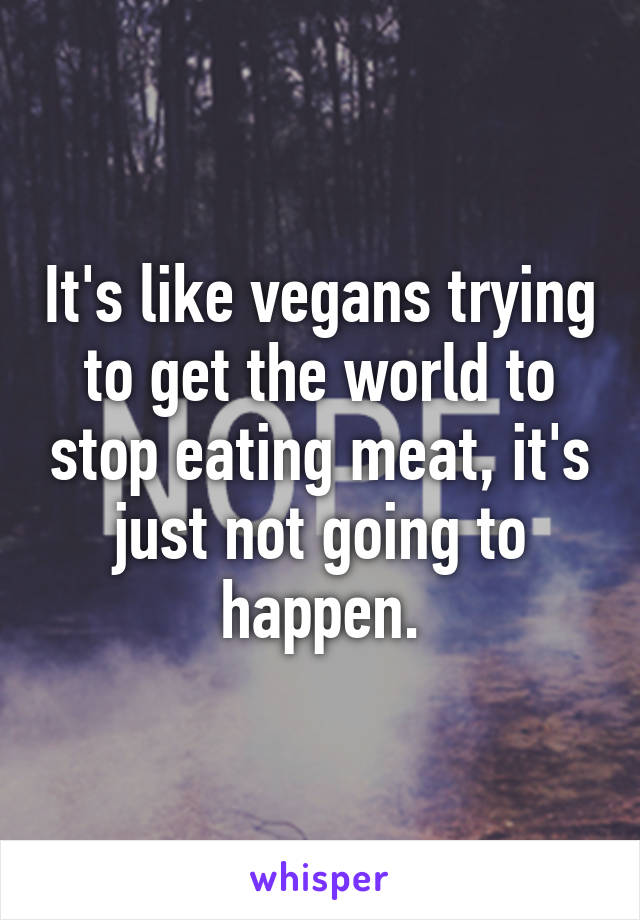 It's like vegans trying to get the world to stop eating meat, it's just not going to happen.