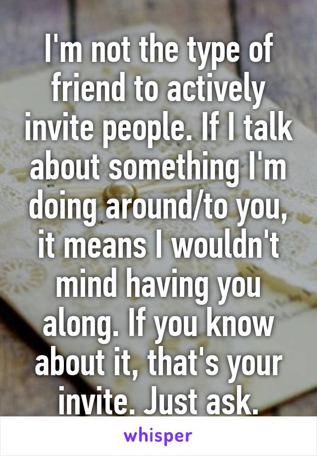 I'm not the type of friend to actively invite people. If I talk about something I'm doing around/to you, it means I wouldn't mind having you along. If you know about it, that's your invite. Just ask.