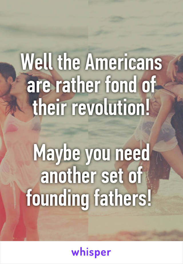 Well the Americans are rather fond of their revolution!

Maybe you need another set of founding fathers! 