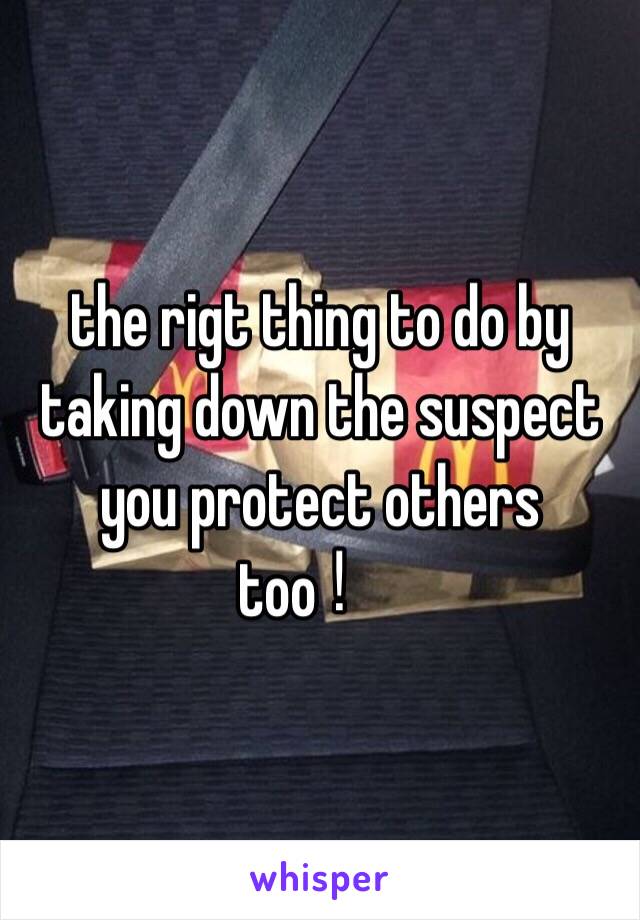 the rigt thing to do by taking down the suspect you protect others too！