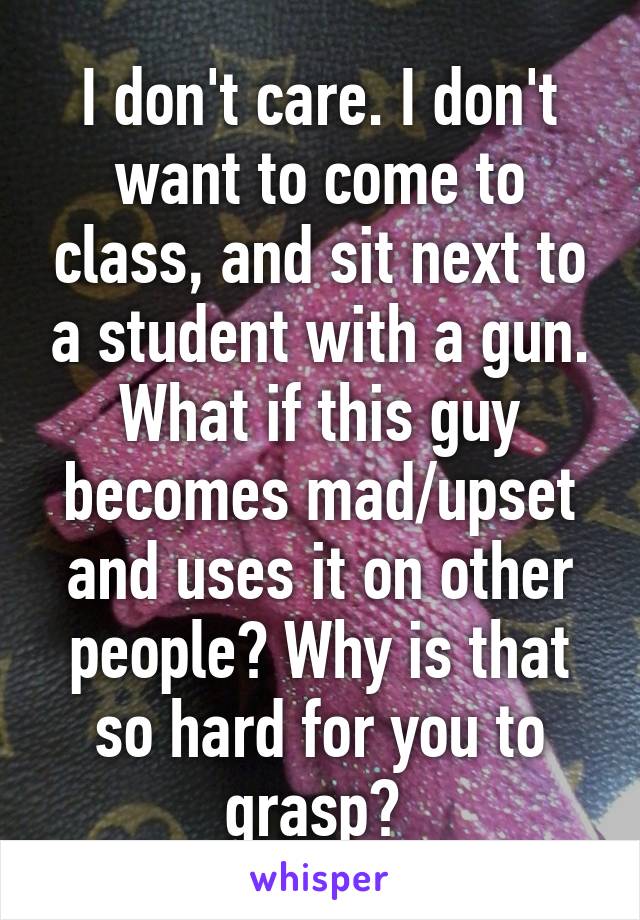 I don't care. I don't want to come to class, and sit next to a student with a gun. What if this guy becomes mad/upset and uses it on other people? Why is that so hard for you to grasp? 