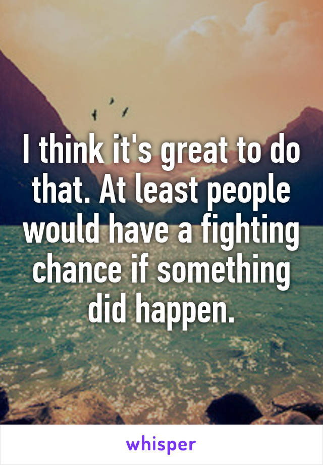 I think it's great to do that. At least people would have a fighting chance if something did happen.