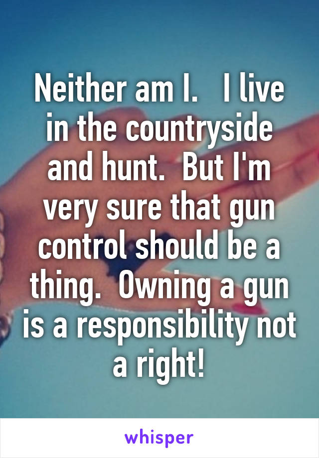 Neither am I.   I live in the countryside and hunt.  But I'm very sure that gun control should be a thing.  Owning a gun is a responsibility not a right!