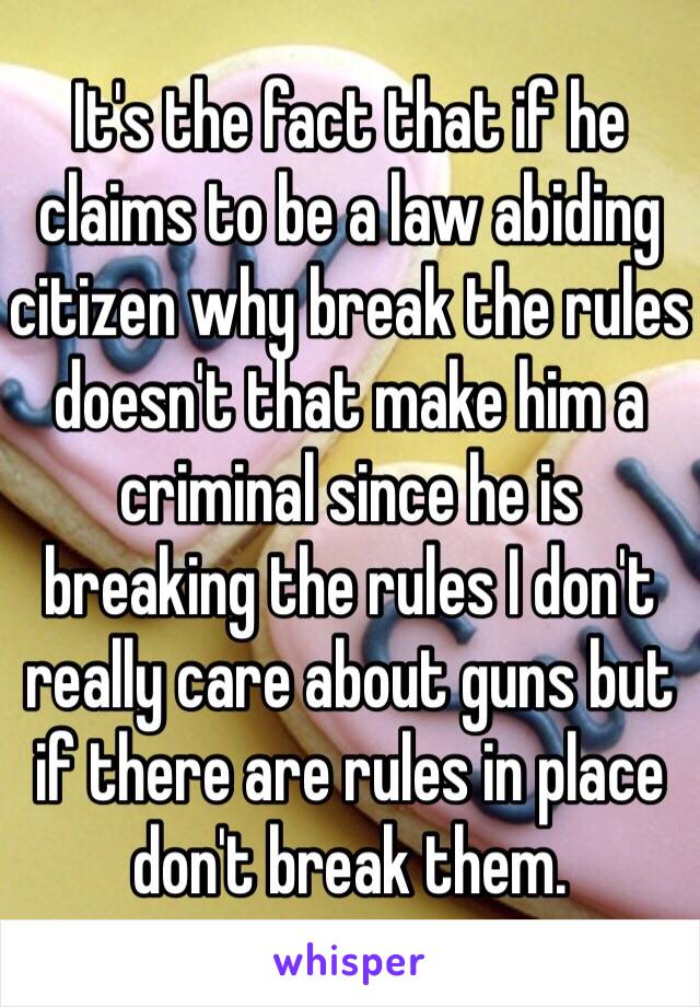 It's the fact that if he claims to be a law abiding citizen why break the rules doesn't that make him a criminal since he is breaking the rules I don't really care about guns but if there are rules in place don't break them.