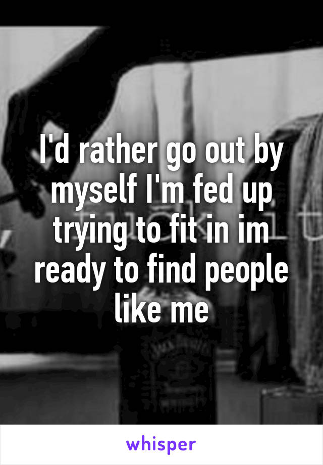 I'd rather go out by myself I'm fed up trying to fit in im ready to find people like me