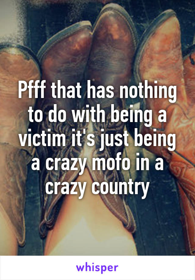 Pfff that has nothing to do with being a victim it's just being a crazy mofo in a crazy country