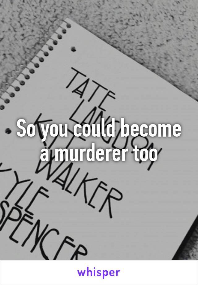 So you could become a murderer too