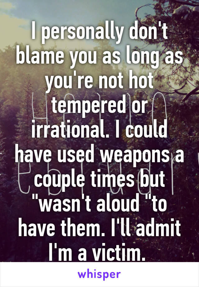 I personally don't blame you as long as you're not hot tempered or irrational. I could have used weapons a couple times but "wasn't aloud "to have them. I'll admit I'm a victim. 