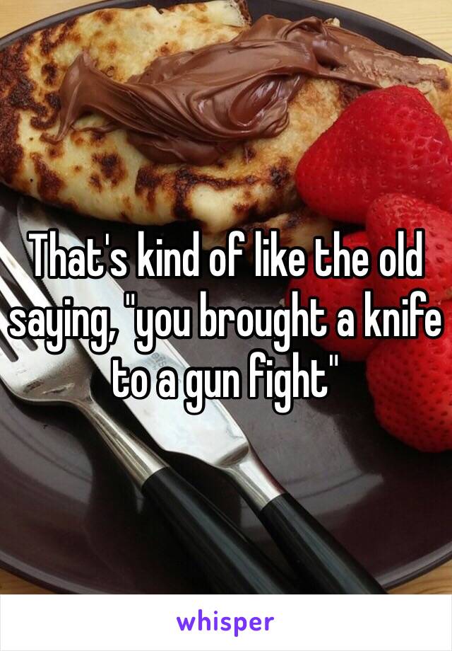 That's kind of like the old saying, "you brought a knife to a gun fight"