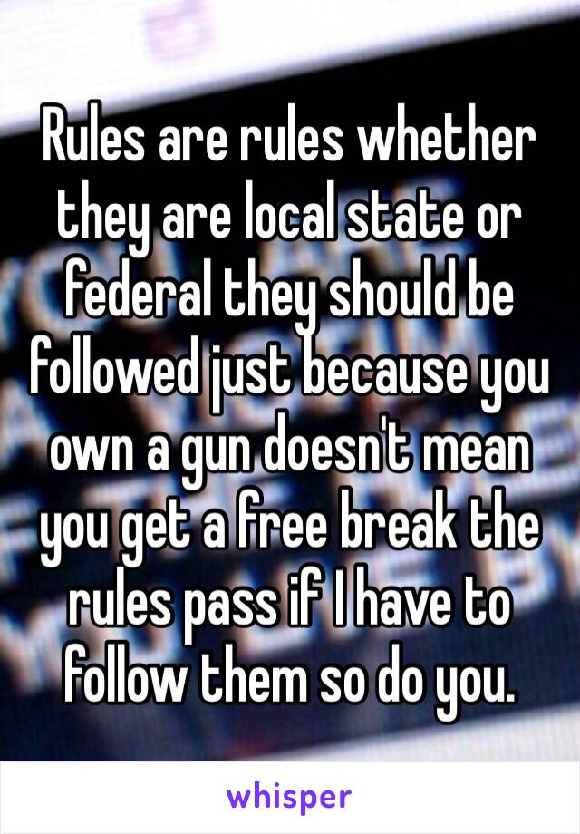 Rules are rules whether they are local state or federal they should be followed just because you own a gun doesn't mean you get a free break the rules pass if I have to follow them so do you. 