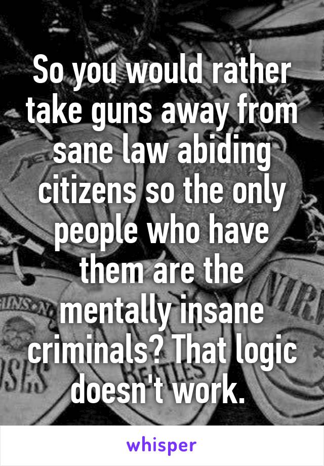 So you would rather take guns away from sane law abiding citizens so the only people who have them are the mentally insane criminals? That logic doesn't work. 