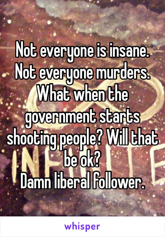 Not everyone is insane.
Not everyone murders.
What when the government starts shooting people? Will that be ok?
Damn liberal follower. 