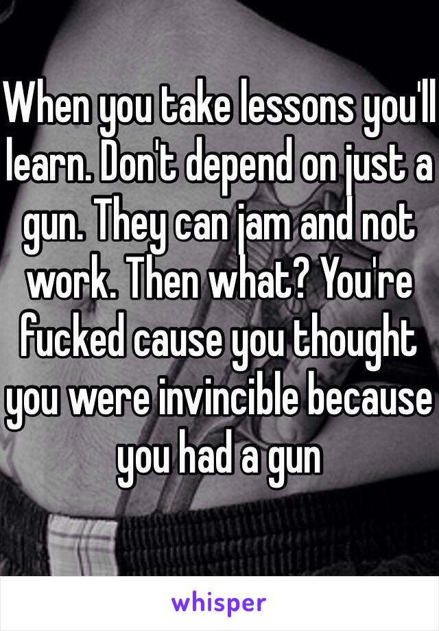 When you take lessons you'll learn. Don't depend on just a gun. They can jam and not work. Then what? You're fucked cause you thought you were invincible because you had a gun