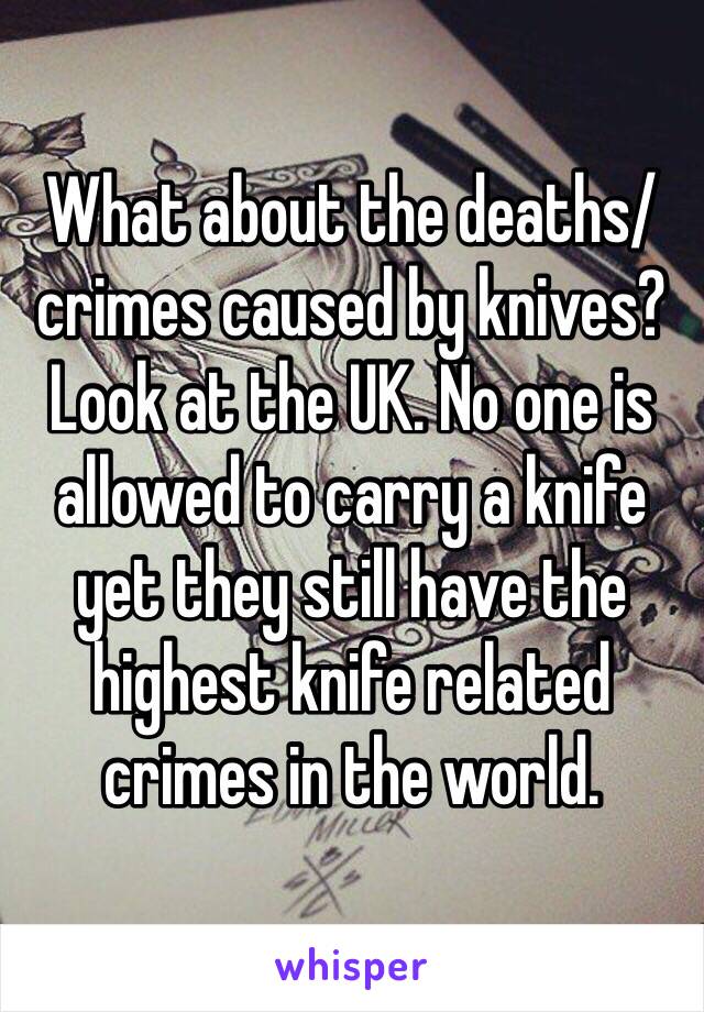 What about the deaths/crimes caused by knives? Look at the UK. No one is allowed to carry a knife yet they still have the highest knife related crimes in the world.