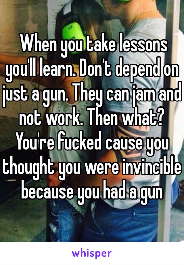  When you take lessons you'll learn. Don't depend on just a gun. They can jam and not work. Then what? You're fucked cause you thought you were invincible because you had a gun