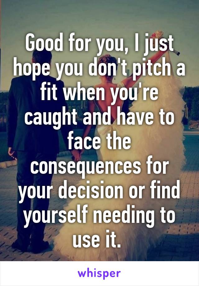 Good for you, I just hope you don't pitch a fit when you're caught and have to face the consequences for your decision or find yourself needing to use it. 